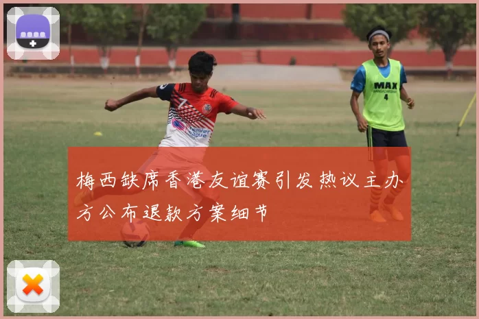 梅西缺席香港友谊赛引发热议主办方公布退款方案细节