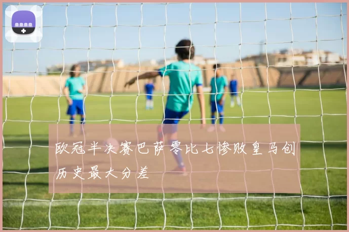 欧冠半决赛巴萨零比七惨败皇马创历史最大分差