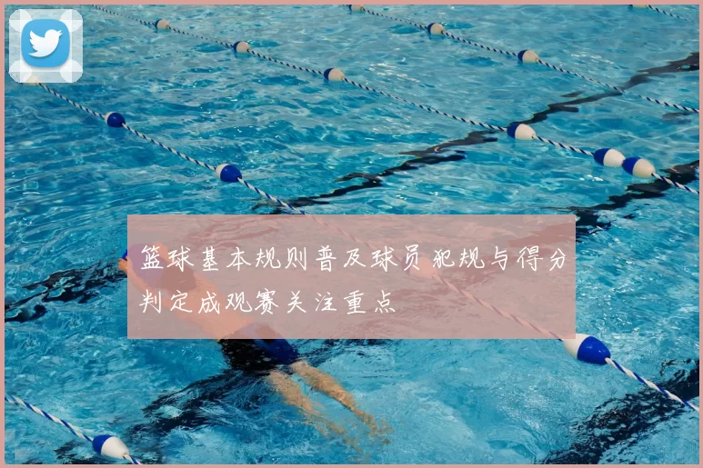 篮球基本规则普及球员犯规与得分判定成观赛关注重点
