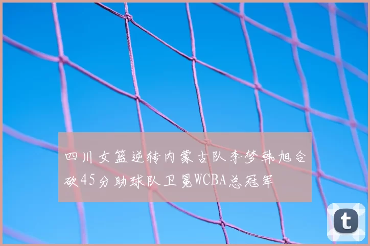 四川女篮逆转内蒙古队李梦韩旭合砍45分助球队卫冕WCBA总冠军