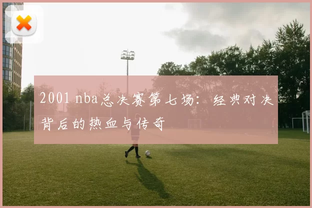 2001 nba总决赛第七场：经典对决背后的热血与传奇