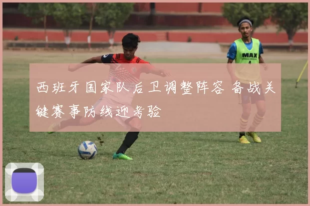 西班牙国家队后卫调整阵容 备战关键赛事防线迎考验