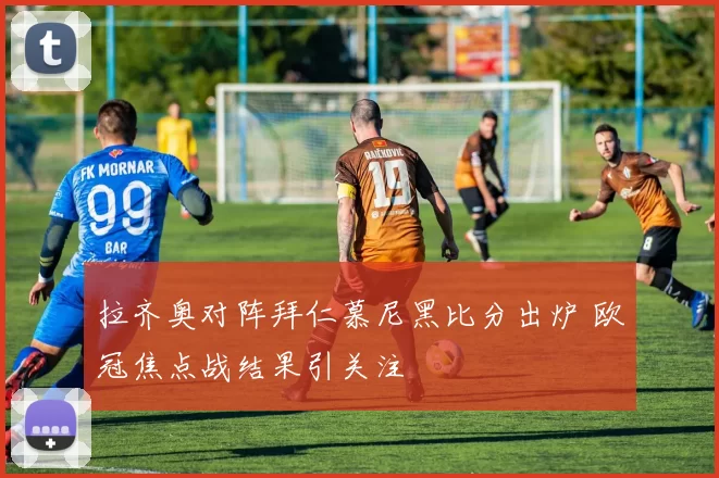 拉齐奥对阵拜仁慕尼黑比分出炉 欧冠焦点战结果引关注