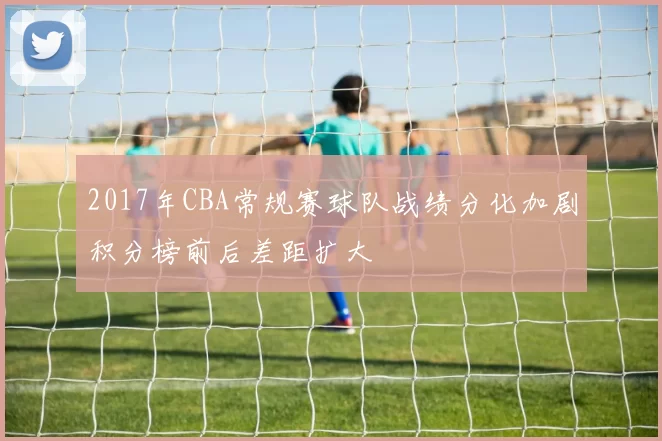 2017年CBA常规赛球队战绩分化加剧积分榜前后差距扩大