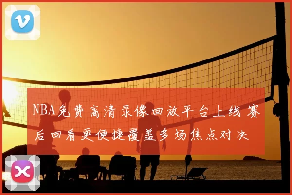 NBA免费高清录像回放平台上线 赛后回看更便捷覆盖多场焦点对决