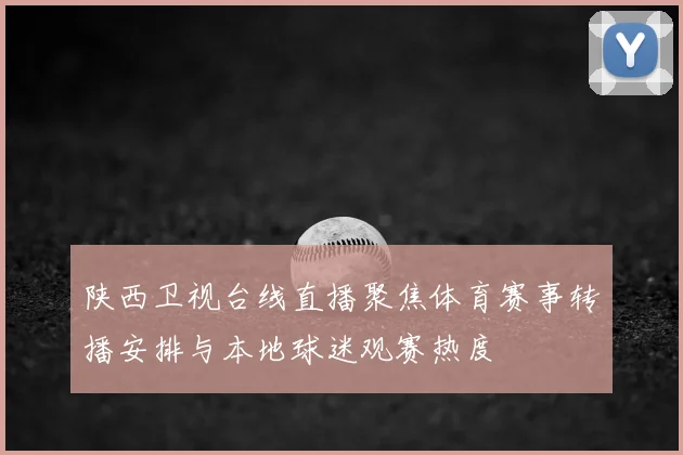 陕西卫视台线直播聚焦体育赛事转播安排与本地球迷观赛热度