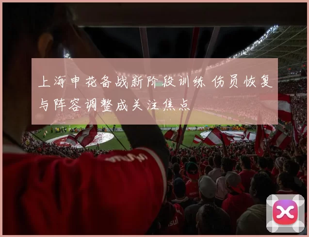 上海申花备战新阶段训练 伤员恢复与阵容调整成关注焦点