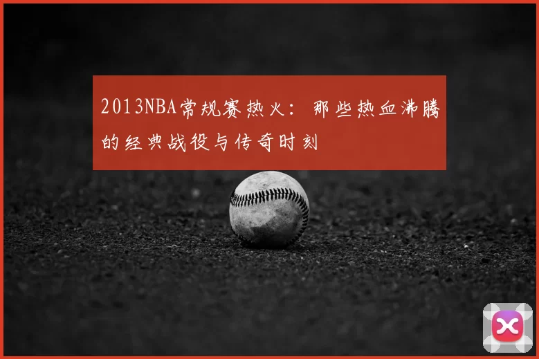 2013NBA常规赛热火：那些热血沸腾的经典战役与传奇时刻