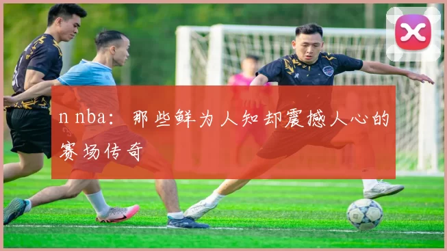 n nba：那些鲜为人知却震撼人心的赛场传奇