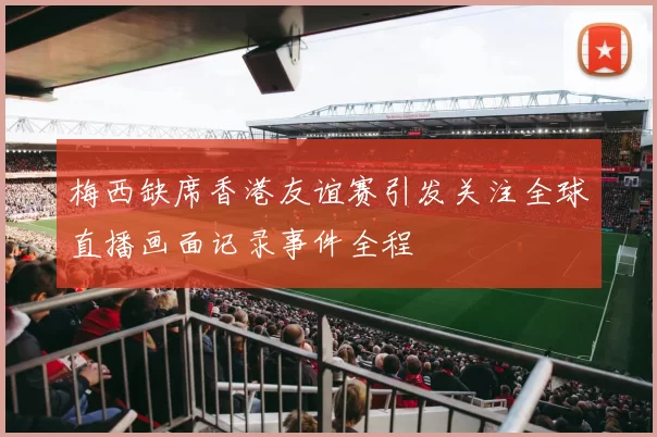 梅西缺席香港友谊赛引发关注全球直播画面记录事件全程