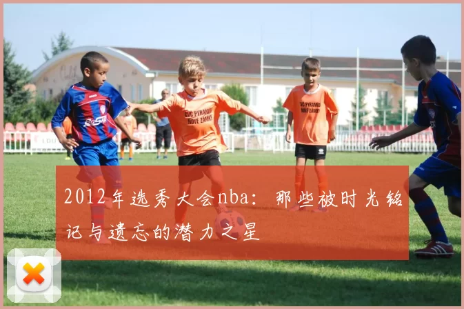 2012年选秀大会nba：那些被时光铭记与遗忘的潜力之星