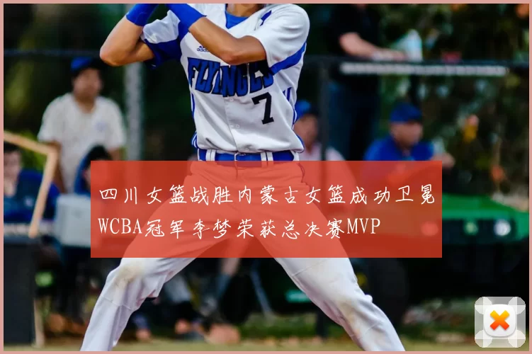 四川女篮战胜内蒙古女篮成功卫冕WCBA冠军李梦荣获总决赛MVP