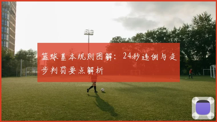 篮球基本规则图解：24秒违例与走步判罚要点解析