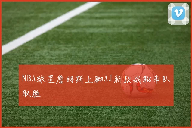 NBA球星詹姆斯上脚AJ新款战靴率队取胜