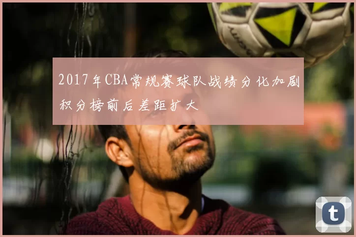 2017年CBA常规赛球队战绩分化加剧积分榜前后差距扩大