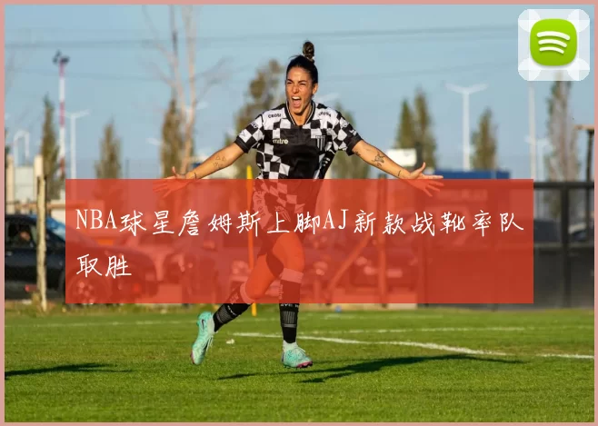 NBA球星詹姆斯上脚AJ新款战靴率队取胜