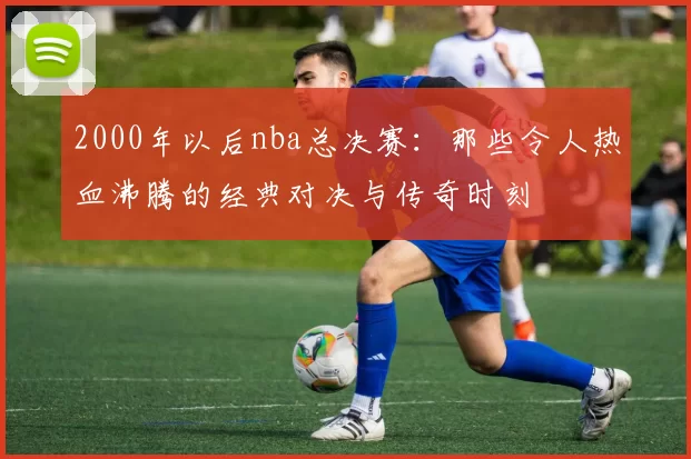 2000年以后nba总决赛：那些令人热血沸腾的经典对决与传奇时刻