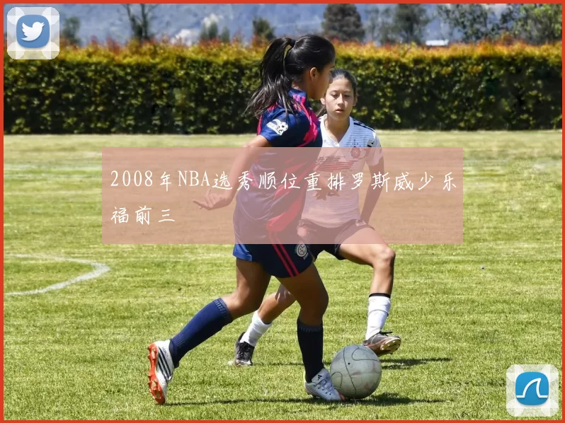 2008年NBA选秀顺位重排罗斯威少乐福前三