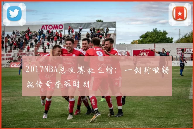 2017NBA总决赛杜兰特：一剑封喉铸就传奇夺冠时刻