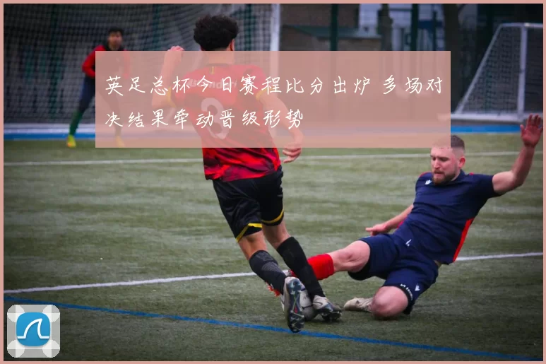 英足总杯今日赛程比分出炉 多场对决结果牵动晋级形势
