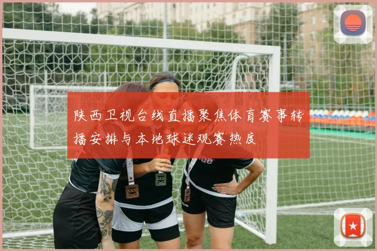 陕西卫视台线直播聚焦体育赛事转播安排与本地球迷观赛热度