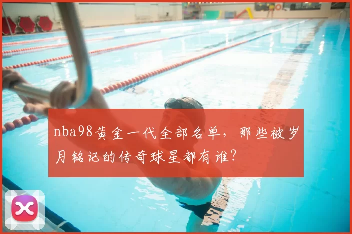 nba98黄金一代全部名单，那些被岁月铭记的传奇球星都有谁？