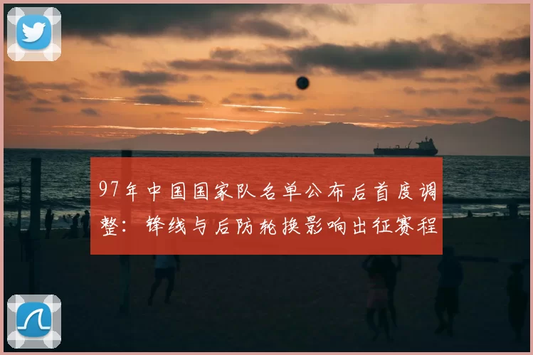 97年中国国家队名单公布后首度调整：锋线与后防轮换影响出征赛程看点