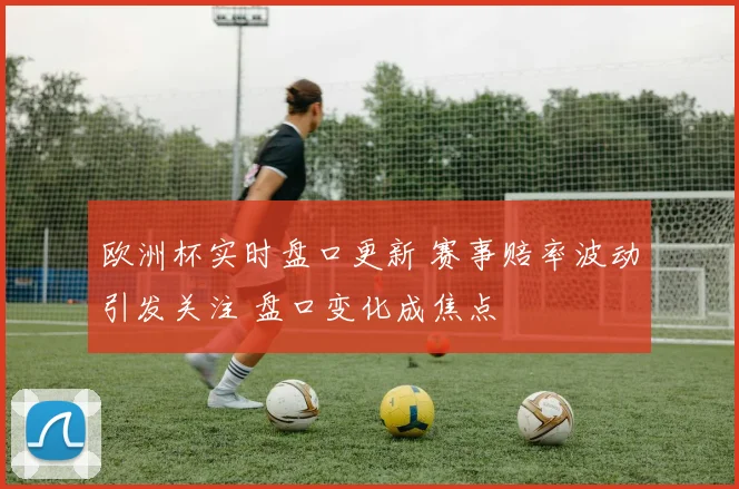 欧洲杯实时盘口更新 赛事赔率波动引发关注 盘口变化成焦点