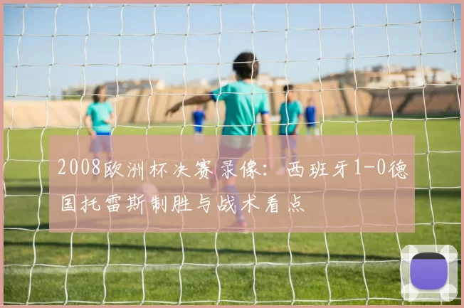 2008欧洲杯决赛录像：西班牙1-0德国托雷斯制胜与战术看点