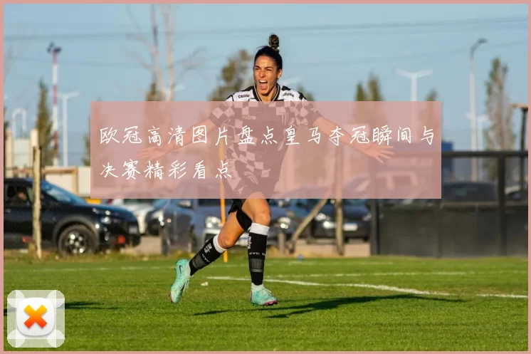 欧冠高清图片盘点皇马夺冠瞬间与决赛精彩看点