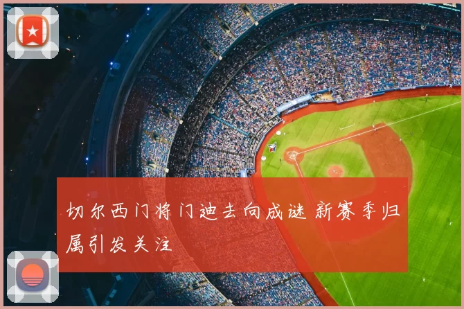 切尔西门将门迪去向成谜 新赛季归属引发关注