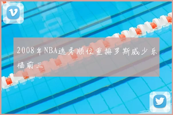2008年NBA选秀顺位重排罗斯威少乐福前三