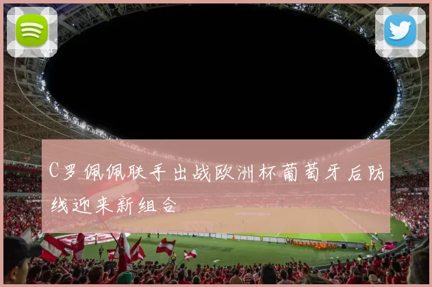 C罗佩佩联手出战欧洲杯葡萄牙后防线迎来新组合