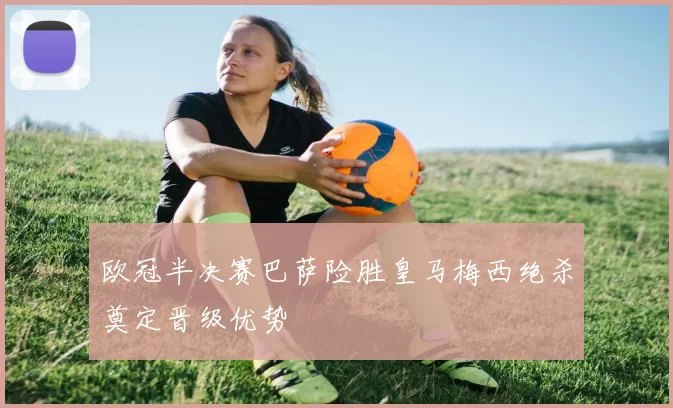 欧冠半决赛巴萨险胜皇马梅西绝杀奠定晋级优势