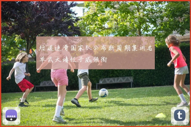 短道速滑国家队公布新周期集训名单武大靖任子威领衔