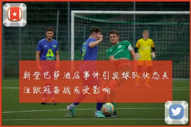 新登巴萨酒店事件引发球队状态关注欧冠备战或受影响