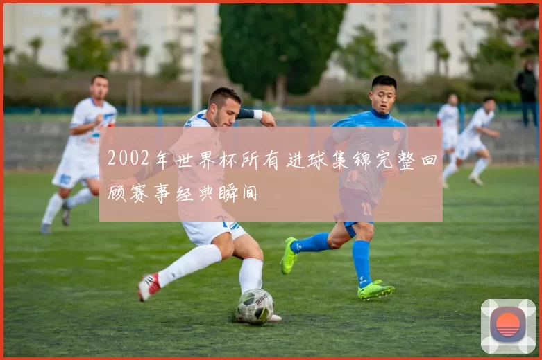 2002年世界杯所有进球集锦完整回顾赛事经典瞬间