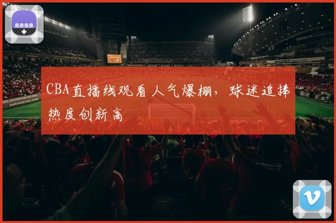 CBA直播线观看人气爆棚，球迷追捧热度创新高