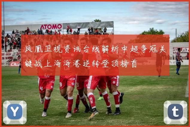 凤凰卫视资讯台线解析中超争冠关键战上海海港逆转登顶榜首