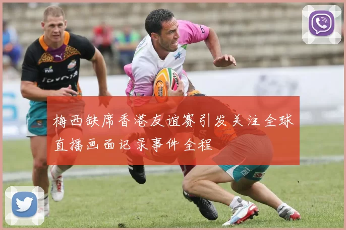 梅西缺席香港友谊赛引发关注全球直播画面记录事件全程