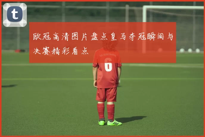 欧冠高清图片盘点皇马夺冠瞬间与决赛精彩看点
