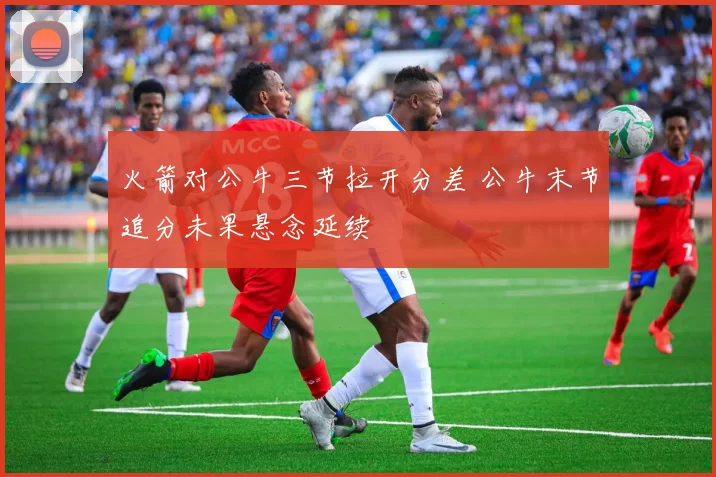 火箭对公牛三节拉开分差 公牛末节追分未果悬念延续