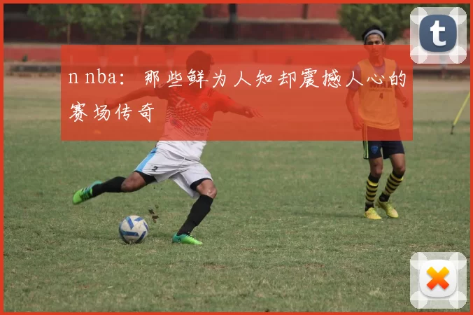 n nba：那些鲜为人知却震撼人心的赛场传奇