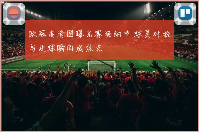 欧冠高清图曝光赛场细节 球员对抗与进球瞬间成焦点