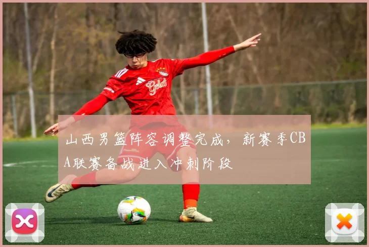 山西男篮阵容调整完成，新赛季CBA联赛备战进入冲刺阶段
