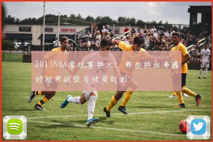 2013NBA常规赛热火：那些热血沸腾的经典战役与传奇时刻