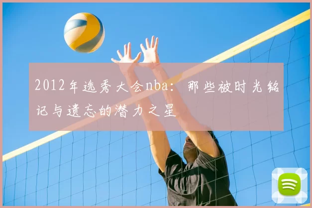 2012年选秀大会nba：那些被时光铭记与遗忘的潜力之星