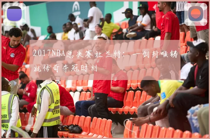 2017NBA总决赛杜兰特:一剑封喉铸就传奇夺冠时刻