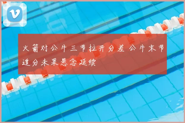 火箭对公牛三节拉开分差 公牛末节追分未果悬念延续