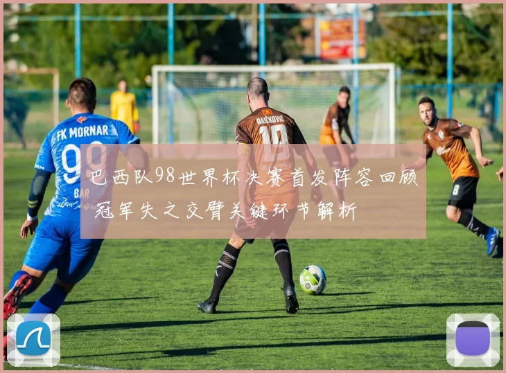 巴西队98世界杯决赛首发阵容回顾 冠军失之交臂关键环节解析